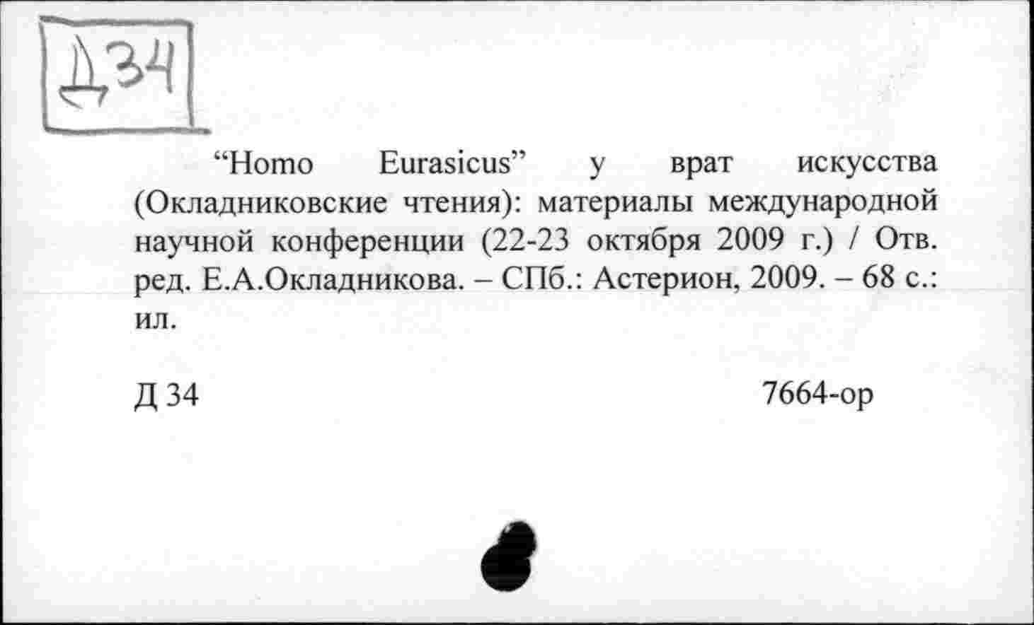 ﻿“Homo Eurasicus” у врат искусства (Окладниковские чтения): материалы международной научной конференции (22-23 октября 2009 г.) / Отв. ред. Е.А.Окладникова. - СПб.: Астерион, 2009. - 68 с.: ил.
Д 34
7664-ор